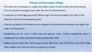 Primary and Secondary Tillage
• The main aim is to produce a rough and cloddy surface of soil to resist the wind velocity.
• The soil should be ploughed soon after the rain for clod formation.
• A network of small ridges generally 100mm high is formed throughout the field, in the
direction normal to the prevailing wind.
• They do not obstruct the wind but also changes the wind direction between the ridges and
help in soil deposition.
• Roughening can be used in both crop and pasture areas. Surface roughening alone is
inadequate for sandy soils because they produce few clods.
• Ridges that are lower than 100 mm get quickly filled with sand, whilst the crest of the ridge
that is higher than 100 mm tends to erode very quickly.
JNKVV- College of Agriculture, Powarkheda 39
 