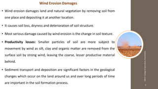 4
JNKVV-CollegeofAgriculture,Powarkheda
Wind Erosion Damages
• Wind erosion damages land and natural vegetation by removing soil from
one place and depositing it at another location.
• It causes soil loss, dryness and deterioration of soil structure.
• Most serious damage caused by wind erosion is the change in soil texture.
• Productivity losses: Smaller particles of soil are more subject to
movement by wind as silt, clay and organic matter are removed from the
surface soil by strong wind, leaving the coarse, lesser productive material
behind.
• Sediment transport and deposition are significant factors in the geological
changes which occur on the land around us and over long periods of time
are important in the soil formation process.
 