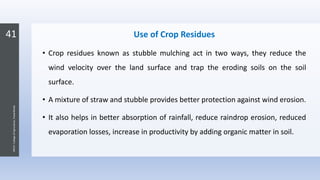 41
JNKVV-CollegeofAgriculture,Powarkheda
Use of Crop Residues
• Crop residues known as stubble mulching act in two ways, they reduce the
wind velocity over the land surface and trap the eroding soils on the soil
surface.
• A mixture of straw and stubble provides better protection against wind erosion.
• It also helps in better absorption of rainfall, reduce raindrop erosion, reduced
evaporation losses, increase in productivity by adding organic matter in soil.
 