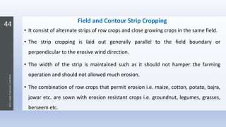 44
JNKVV-CollegeofAgriculture,Powarkheda
Field and Contour Strip Cropping
• It consist of alternate strips of row crops and close growing crops in the same field.
• The strip cropping is laid out generally parallel to the field boundary or
perpendicular to the erosive wind direction.
• The width of the strip is maintained such as it should not hamper the farming
operation and should not allowed much erosion.
• The combination of row crops that permit erosion i.e. maize, cotton, potato, bajra,
jowar etc. are sown with erosion resistant crops i.e. groundnut, legumes, grasses,
berseem etc.
 