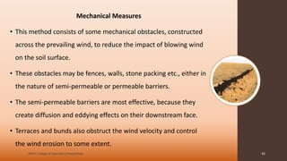 Mechanical Measures
• This method consists of some mechanical obstacles, constructed
across the prevailing wind, to reduce the impact of blowing wind
on the soil surface.
• These obstacles may be fences, walls, stone packing etc., either in
the nature of semi-permeable or permeable barriers.
• The semi-permeable barriers are most effective, because they
create diffusion and eddying effects on their downstream face.
• Terraces and bunds also obstruct the wind velocity and control
the wind erosion to some extent.
JNKVV- College of Agriculture, Powarkheda 45
 