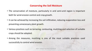 Conserving the Soil Moisture
• The conservation of moisture, particularly in arid semi-arid region is important
both for wind erosion control and crop growth.
• It can be achieved by increasing the soil infiltration, reducing evaporation loss and
preventing unnecessary plant growth.
• Various practices such as terracing, contouring, mulching and selection of suitable
crops should be adopted.
• Among the measures, mulching is one of the most suitable practices used
successfully to control wind erosion.
JNKVV- College of Agriculture, Powarkheda 47
 