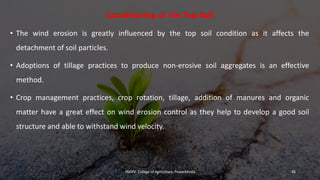 Conditioning of the Top Soil
• The wind erosion is greatly influenced by the top soil condition as it affects the
detachment of soil particles.
• Adoptions of tillage practices to produce non-erosive soil aggregates is an effective
method.
• Crop management practices, crop rotation, tillage, addition of manures and organic
matter have a great effect on wind erosion control as they help to develop a good soil
structure and able to withstand wind velocity.
JNKVV- College of Agriculture, Powarkheda 48
 