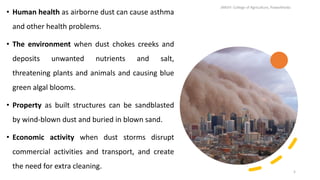 • Human health as airborne dust can cause asthma
and other health problems.
• The environment when dust chokes creeks and
deposits unwanted nutrients and salt,
threatening plants and animals and causing blue
green algal blooms.
• Property as built structures can be sandblasted
by wind-blown dust and buried in blown sand.
• Economic activity when dust storms disrupt
commercial activities and transport, and create
the need for extra cleaning.
JNKVV- College of Agriculture, Powarkheda
5
 