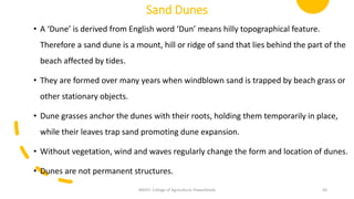 Sand Dunes
• A ‘Dune’ is derived from English word ‘Dun’ means hilly topographical feature.
Therefore a sand dune is a mount, hill or ridge of sand that lies behind the part of the
beach affected by tides.
• They are formed over many years when windblown sand is trapped by beach grass or
other stationary objects.
• Dune grasses anchor the dunes with their roots, holding them temporarily in place,
while their leaves trap sand promoting dune expansion.
• Without vegetation, wind and waves regularly change the form and location of dunes.
• Dunes are not permanent structures.
JNKVV- College of Agriculture, Powarkheda 50
 