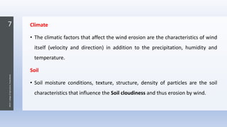 7
JNKVV-CollegeofAgriculture,Powarkheda
Climate
• The climatic factors that affect the wind erosion are the characteristics of wind
itself (velocity and direction) in addition to the precipitation, humidity and
temperature.
Soil
• Soil moisture conditions, texture, structure, density of particles are the soil
characteristics that influence the Soil cloudiness and thus erosion by wind.
 