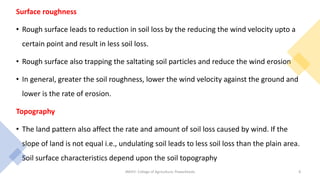 Surface roughness
• Rough surface leads to reduction in soil loss by the reducing the wind velocity upto a
certain point and result in less soil loss.
• Rough surface also trapping the saltating soil particles and reduce the wind erosion
• In general, greater the soil roughness, lower the wind velocity against the ground and
lower is the rate of erosion.
Topography
• The land pattern also affect the rate and amount of soil loss caused by wind. If the
slope of land is not equal i.e., undulating soil leads to less soil loss than the plain area.
Soil surface characteristics depend upon the soil topography
JNKVV- College of Agriculture, Powarkheda 8
 