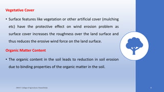 Vegetative Cover
• Surface features like vegetation or other artificial cover (mulching
etc) have the protective effect on wind erosion problem as
surface cover increases the roughness over the land surface and
thus reduces the erosive wind force on the land surface.
Organic Matter Content
• The organic content in the soil leads to reduction in soil erosion
due to binding properties of the organic matter in the soil.
JNKVV- College of Agriculture, Powarkheda 9
 