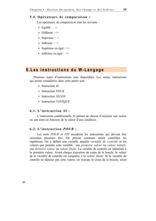 C h a p it re 1 : Gest ion d e s p r oje ts, d e s c h a mp s e t d e s f e nê tre s

35

5 . 4 . O p é r a t e ur s d e c o mp a r a is o n :
Les opérateurs de comparaison sont les suivants :
 Egalité : =
 Différent : <>
 Supérieur : >
 Inférieur : <
 Supérieur ou égal : >=
 Inférieur ou égal : <=

6.Les instructions du W-Langage
Plusieurs types d’instructions sont disponibles. Les seules instructions
qui seront considérées dans cette partie sont :
 Instruction SI
 Instruction POUR
 Instruction SELON
 Instruction TANTQUE

6 . 1 . L ’ ins t r uc t i o n S I :
L’instruction conditionnelle SI permet de choisir d’exécuter une action
ou une autre en fonction de la valeur d’une condition.

6 . 2 . L ’ ins t r uc t i o n P O U R :
Les mots POUR et FIN encadrent les instructions qui doivent être
exécutées plusieurs fois. On précise comment seront contrôlées les
répétitions. On y définit une variable appelée variable de contrôle et les
valeurs que prendra cette variable : une première valeur ou valeur initiale,
une dernière valeur ou valeur finale. La variable de contrôle est initialisée à
la première valeur. Avant chaque exécution du corps de la boucle, la valeur
de la variable de contrôle est comparée à la valeur finale. Si la variable de
contrôle ne dépasse pas cette valeur, on exécute le corps de la boucle, sinon

35

 