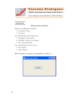Travaux Pratiques
« Gestion des projets, des champs et des fenêtres »
« L es s ol u tio ns s on t d onn ées à l a f in du l i vr e »

Exercice1

Ma première fenêtre
Réaliser une application contenant :
 Une fenêtre Vierge
 Un bouton
Les caractéristiques de la fenêtre sont :
 Nom logique : Première fenêtre
 Description : Premier exercice du projet
 Titre : Ma première fenêtre
Les caractéristiques du bouton sont :
 Nom : Bouton1
 Libellé : Bonjour
La fenêtre à réal iser ressembl era à cel l e ci :

37

 