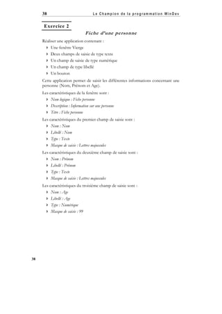 38

Le Champion de la program mation WinD ev

Exercice 2

Fiche d’une personne
Réaliser une application contenant :
 Une fenêtre Vierge
 Deux champs de saisie de type texte
 Un champ de saisie de type numérique
 Un champ de type libellé
 Un bouton
Cette application permet de saisir les différentes informations concernant une
personne (Nom, Prénom et Age).
Les caractéristiques de la fenêtre sont :
 Nom logique : Fiche personne
 Description : Information sur une personne
 Titre : Fiche personne
Les caractéristiques du premier champ de saisie sont :
 Nom : Nom
 Libellé : Nom
 Type : Texte
 Masque de saisie : Lettres majuscules
Les caractéristiques du deuxième champ de saisie sont :
 Nom : Prénom
 Libellé : Prénom
 Type : Texte
 Masque de saisie : Lettres majuscules
Les caractéristiques du troisième champ de saisie sont :
 Nom : Age
 Libellé : Age
 Type : Numérique
 Masque de saisie : 99

38

 
