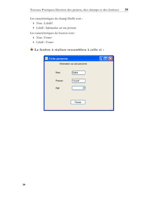 Travaux Pratiques/Gestion des projets, des champs et des fenêtres

Les caractéristiques du champ libellé sont :
 Nom : Libellé1
 Libellé : Information sur une personne
Les caractéristiques du bouton sont :
 Nom : Fermer
 Libellé : Fermer
La fenêtre à réal iser ressembl era à cel l e ci :

39

39

 