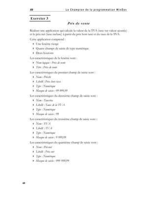 40

Le Champion de la program mation WinD ev

Exercice 3

Prix de vente
Réaliser une application qui calcule la valeur de la TVA (taxe sur valeur ajoutée)
et le prix net (taxe incluse) à partir du prix hors taxe et du taux de la TVA.
Cette application comprend :
 Une fenêtre vierge
 Quatre champs de saisie de type numérique
 Deux boutons
Les caractéristiques de la fenêtre sont :
 Nom logique : Prix de vente
 Titre : Prix de vente
Les caractéristiques du premier champ de saisie sont :
 Nom : Prixht
 Libellé : Prix hors taxe
 Type : Numérique
 Masque de saisie : 99 999,99
Les caractéristiques du deuxième champ de saisie sont :
 Nom : Tauxtva
 Libellé : Taux de la TVA
 Type : Numérique
 Masque de saisie : 99
Les caractéristiques du troisième champ de saisie sont :
 Nom : TVA
 Libellé : TVA
 Type : Numérique
 Masque de saisie : 9 999,99
Les caractéristiques du quatrième champ de saisie sont :
 Nom : Prixnet
 Libellé : Prix net
 Type : Numérique
 Masque de saisie : 999 999,99

40

 
