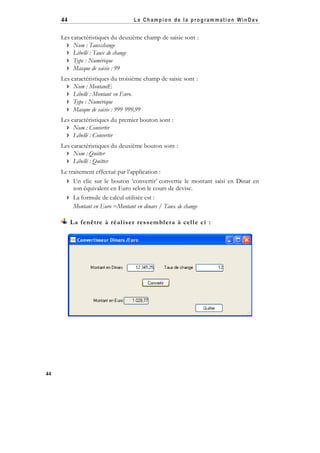 44

Le Champion de la program mation WinD ev

Les caractéristiques du deuxième champ de saisie sont :
 Nom : Tauxchange
 Libellé : Taux de change
 Type : Numérique
 Masque de saisie : 99
Les caractéristiques du troisième champ de saisie sont :
 Nom : MontantE
 Libellé : Montant en Euro.
 Type : Numérique
 Masque de saisie : 999 999,99
Les caractéristiques du premier bouton sont :
 Nom : Convertir
 Libellé : Convertir
Les caractéristiques du deuxième bouton sont :
 Nom : Quitter
 Libellé : Quitter
Le traitement effectué par l’application :
 Un clic sur le bouton ‘convertir’ convertie le montant saisi en Dinar en
son équivalent en Euro selon le cours de devise.
 La formule de calcul utilisée est :
Montant en Euro =Montant en dinars / Taux de change
La fenêtre à réal iser ressembl era à cel l e ci :

44

 