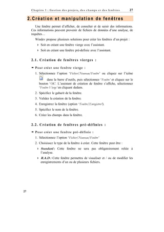 C h a p it re 1 : Gest ion d e s p r oje ts, d e s c h a mp s e t d e s f e nê tre s

27

2.Création et manipulation de fenêtres
Une fenêtre permet d’afficher, de consulter et de saisir des informations.
Ces informations peuvent provenir de fichiers de données d’une analyse, de
requêtes…
Windev propose plusieurs solutions pour créer les fenêtres d’un projet :
 Soit en créant une fenêtre vierge avec l’assistant.
 Soit en créant une fenêtre pré-definie avec l’assistant.

2 . 1 . C r é a t io n d e f e nê t r e s vie r g e s :
 Pour créer une fenêtre vierge :
1. Sélectionnez l’option ‘Fichier/Nouveau/Fenêtre’ ou cliquez sur l’icône
dans la barre d’outils, puis sélectionnez ‘Fenêtre’ et cliquez sur le
bouton ‘OK’. L’assistant de création de fenêtre s’affiche, sélectionnez
‘Fenêtre Vierge’ en cliquant dedans.
2. Spécifiez le gabarit de la fenêtre.
3. Validez la création de la fenêtre.
4. Enregistrez la fenêtre (option ‘Fenêtre/Enregistrer’).
5. Spécifiez le nom de la fenêtre.
6. Créez les champs dans la fenêtre.

2 . 2 . C r é a t io n d e f e nê t r e s p r é - d é f in i e s :
 Pour créer une fenêtre pré -définie :
1. Sélectionnez l’option ‘Fichier/Nouveau/Fenêtre’
2. Choisissez le type de la fenêtre à créer. Cette fenêtre peut être :
 Standard : Cette fenêtre ne sera pas obligatoirement reliée à
l’analyse.
 R.A.D : Cette fenêtre permettra de visualiser et / ou de modifier les
enregistrements d’un ou de plusieurs fichiers.

27

 