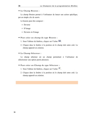 Le Champion de la program mation WinD ev

30
 Le Champ Bouton :

Le champ Bouton permet à l’utilisateur de lancer une action spécifique,
par un simple clic de souris.
Le bouton peut être composé :
 De texte
 D’image
 De texte et d’image
 Pour créer un champ de type Bouton :
1. Sous l’éditeur de fenêtres, cliquez sur l’icône

.

2. Cliquez dans la fenêtre à la position où le champ doit entre créé. Le
champ apparaît en création.
 Le Champ Sél ecteur :
Le champ sélecteur est un champ permettant à l’utilisateur de
sélectionner une option parmi plusieurs.
 Pour créer un Champ de type Sél ecteur :
1. Sous l’éditeur de fenêtres, cliquez sur l’icône

.

2. Cliquez dans la fenêtre à la position où le champ doit entre créé. Le
champ apparaît en création.

30

 