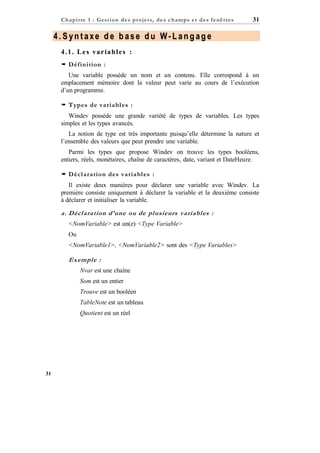 C h a p it re 1 : Gest ion d e s p r oje ts, d e s c h a mp s e t d e s f e nê tre s

31

4.Syntaxe de base du W-Langage
4 . 1 . L e s va r ia b l e s :
 Définition :
Une variable possède un nom et un contenu. Elle correspond à un
emplacement mémoire dont la valeur peut varie au cours de l’exécution
d’un programme.
 Types de variabl es :
Windev possède une grande variété de types de variables. Les types
simples et les types avancés.
La notion de type est très importante puisqu’elle détermine la nature et
l’ensemble des valeurs que peut prendre une variable.
Parmi les types que propose Windev on trouve les types booléens,
entiers, réels, monétaires, chaîne de caractères, date, variant et DateHeure.
 Décl aration des variabl es :
Il existe deux manières pour déclarer une variable avec Windev. La
première consiste uniquement à déclarer la variable et la deuxième consiste
à déclarer et initialiser la variable.

a. Déclaration d’une ou de plusieurs variables :
<NomVariable> est un(e) <Type Variable>
Ou
<NomVariable1>, <NomVariable2> sont des <Type Variables>

Exemple :
Nvar est une chaîne
Som est un entier
Trouve est un booléen
TableNote est un tableau
Quotient est un réel

31

 