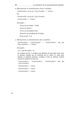 Le Champion de la program mation WinD ev

32

b. Déclaration et initialisation d’une variable :
<NomVariable> est un (e) <Type Variable> = <Valeur>
Ou
<NomVariable> est un (e) <Type Variable>
<NomVariable> = <Valeur>

Exemple :
Temps est une chaîne= ‘Froid’
Som est un entier=1
Trouve est un booléen=Faux
TableNote est un tableau de 10 entiers
Π est un réel =3.14

c. Déclaration et initialisation des variables :
<NomVariable1>, <NomVariable2 >, <NomVariable3> sont des
<Type Variables> = <Valeur>

Exemple :
a, b, c sont des entiers =21
On constate que les 3 variables sont déclarées de type entier mais seule
la dernière variable qui est initialisée par la valeur 21, donc pour
déclarer et initialiser plusieurs variables, il faut les déclarer d’abord
ensuite les initialisé une par une.
<NomVariable1>,
<Type Variables>

<NomVariable2>,

<NomVariable1> = Valeur
<NomVariable2> = Valeur
<NomVariable3> = Valeur

32

<NomVariable3>

sont

des

 