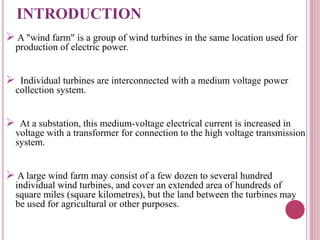 INTRODUCTION
 A "wind farm" is a group of wind turbines in the same location used for
production of electric power.
 Individual turbines are interconnected with a medium voltage power
collection system.
 At a substation, this medium-voltage electrical current is increased in
voltage with a transformer for connection to the high voltage transmission
system.
 A large wind farm may consist of a few dozen to several hundred
individual wind turbines, and cover an extended area of hundreds of
square miles (square kilometres), but the land between the turbines may
be used for agricultural or other purposes.
 