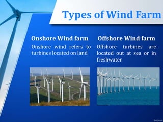 Types of Wind Farm
Onshore Wind farm
Onshore wind refers to
turbines located on land
Offshore Wind farm
Offshore turbines are
located out at sea or in
freshwater.
 