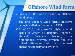 Offshore Wind Farm
 Europe is the world leader in offshore
wind power.
 The first offshore wind farm (Vindeby)
being installed in Denmark in 1991.
 As of 2010, there are 39 offshore wind
farms in waters off Belgium, Denmark,
Finland, Germany, Ireland, the
Netherlands, Norway, Sweden and the
United Kingdom, with a combined
operating capacity of 2,396 MW.
 