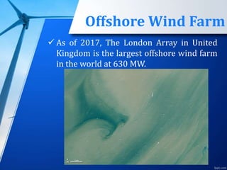 Offshore Wind Farm
 As of 2017, The London Array in United
Kingdom is the largest offshore wind farm
in the world at 630 MW.
 