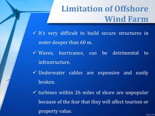 Limitation of Offshore
Wind Farm
 It’s very difficult to build secure structures in
water deeper than 60 m.
 Waves, hurricanes, can be detrimental to
infrastructure.
 Underwater cables are expensive and easily
broken.
 turbines within 26 miles of shore are unpopular
because of the fear that they will affect tourism or
property value.
 