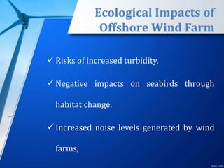 Ecological Impacts of
Offshore Wind Farm
 Risks of increased turbidity,
 Negative impacts on seabirds through
habitat change.
 Increased noise levels generated by wind
farms,
 