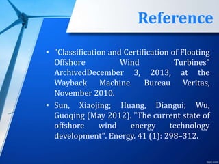 Reference
• "Classification and Certification of Floating
Offshore Wind Turbines"
ArchivedDecember 3, 2013, at the
Wayback Machine. Bureau Veritas,
November 2010.
• Sun, Xiaojing; Huang, Diangui; Wu,
Guoqing (May 2012). "The current state of
offshore wind energy technology
development". Energy. 41 (1): 298–312.
 