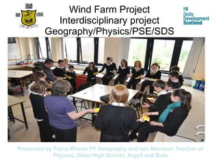 Wind Farm Project Interdisciplinary project Geography/Physics/PSE/SDS Presented by Fiona Wilson PT Geography and Iain Morrison Teacher of Physics, Oban High School, Argyll and Bute 