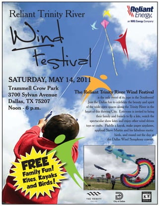 Reliant Trinity River




SATURDAY, MAY 14, 2011
Trammell Crow Park
                      The Reliant Trinity River Wind Festival
3700 Sylvan Avenue                    is the only event of its type in the Southwest!
Dallas, TX 75207              Join the Dallas fun to celebrate the beauty and spirit
Noon - 6 p.m.               of the wide open spaces along the Trinity River in the
                           heart of this thriving City. Everyone is invited to bring
                                     their family and friends to fly a kite, watch the
                               spectacular show kites and enjoy other wind driven
                            toys or crafts. Paddle a kayak, make paper airplanes,
                                    applaud Steve Martin and his fabulous exotic
                                                    birds, and round out the day at
                                               the Dallas Wind Symphony concert.




           E
     FRilEFun!
     Fam y       ks
          , Kaya
     Kites irds!
       and B
 