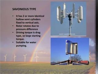 SAVONIOUS TYPE
• It has 2 or more identical
hollow semi cylinders
fixed to vertical axis.
• Rotor rotates due to
pressure difference
• Driving torque is drag
type, so large starting
torque.
• Suitable for water
pumping.

 