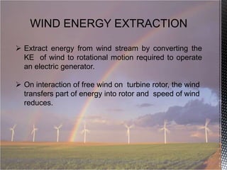 WIND ENERGY EXTRACTION
 Extract energy from wind stream by converting the
KE of wind to rotational motion required to operate
an electric generator.
 On interaction of free wind on turbine rotor, the wind
transfers part of energy into rotor and speed of wind
reduces.

 