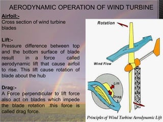 AERODYNAMIC OPERATION OF WIND TURBINE
Airfoil:Cross section of wind turbine
blades
Lift:Pressure difference between top
and the bottom surface of blade
result
in a force
called
aerodynamic lift that cause airfoil
to rise. This lift cause rotation of
blade about the hub
Drag:A Force perpendicular to lift force
also act on blades which impede
the blade rotation .this force is
called drag force.

 