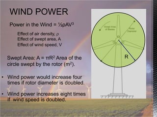 WIND POWER
Power in the Wind = ½ρAV3
Effect of air density,
Effect of swept area, A
Effect of wind speed, V

Swept Area: A = πR2 Area of the
circle swept by the rotor (m2).
• Wind power would increase four
times if rotor diameter is doubled.
• Wind power increases eight times
if wind speed is doubled.

R

 