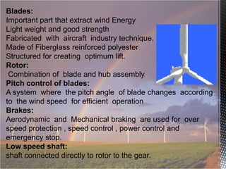 Blades:
Important part that extract wind Energy
Light weight and good strength
Fabricated with aircraft industry technique.
Made of Fiberglass reinforced polyester
Structured for creating optimum lift.
Rotor:
Combination of blade and hub assembly
Pitch control of blades:
A system where the pitch angle of blade changes according
to the wind speed for efficient operation
Brakes:
Aerodynamic and Mechanical braking are used for over
speed protection , speed control , power control and
emergency stop.
Low speed shaft:
shaft connected directly to rotor to the gear.

 