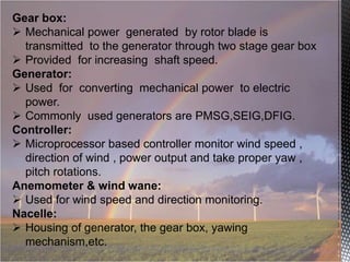 Gear box:
 Mechanical power generated by rotor blade is
transmitted to the generator through two stage gear box
 Provided for increasing shaft speed.
Generator:
 Used for converting mechanical power to electric
power.
 Commonly used generators are PMSG,SEIG,DFIG.
Controller:
 Microprocessor based controller monitor wind speed ,
direction of wind , power output and take proper yaw ,
pitch rotations.
Anemometer & wind wane:
 Used for wind speed and direction monitoring.
Nacelle:
 Housing of generator, the gear box, yawing
mechanism,etc.

 