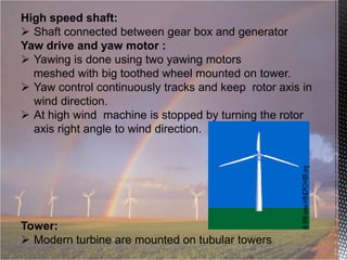 High speed shaft:
 Shaft connected between gear box and generator
Yaw drive and yaw motor :
 Yawing is done using two yawing motors
meshed with big toothed wheel mounted on tower.
 Yaw control continuously tracks and keep rotor axis in
wind direction.
 At high wind machine is stopped by turning the rotor
axis right angle to wind direction.

Tower:
 Modern turbine are mounted on tubular towers

 
