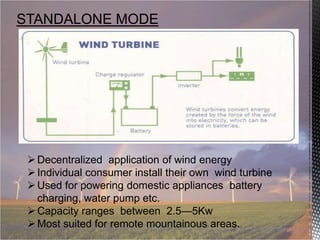 STANDALONE MODE

 Decentralized application of wind energy
 Individual consumer install their own wind turbine
 Used for powering domestic appliances battery
charging, water pump etc.
 Capacity ranges between 2.5—5Kw
 Most suited for remote mountainous areas.

 