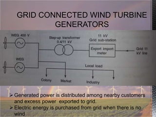 GRID CONNECTED WIND TURBINE
GENERATORS

 Generated power is distributed among nearby customers
and excess power exported to grid.
 Electric energy is purchased from grid when there is no
wind

 
