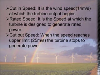 Cut in Speed: It is the wind speed(14m/s)
at which the turbine output begins.
Rated Speed: It is the Speed at which the
turbine is designed to generate rated
power
Cut out Speed: When the speed reaches
upper limit (25m/s) the turbine stops to
generate power

 