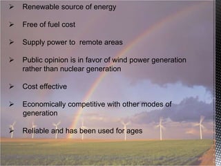 

Renewable source of energy



Free of fuel cost



Supply power to remote areas



Public opinion is in favor of wind power generation
rather than nuclear generation



Cost effective



Economically competitive with other modes of
generation



Reliable and has been used for ages

 