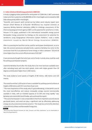 Enabling High Efficiency and Reliable Wind Power Projects
10



     4. India's Onshore Wind Energy potential is 3000 GW
     A study is pegging Indian potential for wind power at 3,000 GW. C-WET estimated
     Indian wind farm potential at 49,000 MW at 50 m Hub Height and increased to 100
     GW subsequently at 80 m Hub Height.
     "Scientific and research work carried out by Indian wind industry expert Jami
     Hossain (Chief Mentor & Co-founder WinDForce) has inspired scientists at
     Lawrence Berkley National Laboratory (LBNL) to challenge assessments of the
     Chennai based government agency CWET, on the potential for wind farms in India.
     Hossain in his paper, published in the international renewable energy journal
     Renewable Energy, presented his findings on the assessment for potential for
     windfarms using Geographical Information System Platform," read a media
     s t a t e m e n t i s s u e d b y Wo r l d W i n d E n e r g y A s s o c i a t i o n ( W W E A ) .


     After re-assessing the land that can be used for wind power development, so as to
     take into account previously excluded lands, Lawrence Berkeley has come to the
     conclusion that the true potential of wind energy in India is between “20 and 30
     times higher than the current official estimate of 102 GW.”

     It was previously thought that only 2 per cent of lands in windy areas could be used
     for putting up wind power projects.

     Lawrence Berkeley found after the study that a lot more land was available even
     after excluding lands with low wind speeds, lands with slopes greater than 20
     degrees and elevation higher than 1,500 metres.

     The study looked at wind speeds at heights of 80 metres, 100 metres and 120
     metres.

     The study found that 1,629 sq.km of area is available for putting up wind turbines at
     heights of 80 metres with PLF more than 25 per cent.
     “The main importance of this study, why it's groundbreaking, is that wind is one of
     the most cost-effective and mature renewable energy sources commercially
     available in India, with an installed capacity of 15 GW and rising rapidly,” says
     Berkeley Lab scientist Mr Amol Phadke, who authored the report.
     “The cost of wind power is now comparable to that from imported coal and natural
     gas-based plants, and wind can play a significant role by effectively addressing
     energy security and environmental concerns.” The study has come to the attention
     of the Ministry of New and Renewable Energy also.
     Source:
     "Reassessing Wind Potential Estimates for India: Economic and Policy Implications" can be downloaded at:
     http://ies.lbl.gov/node/473




                                                                                                                     www.windforce-management.com
 