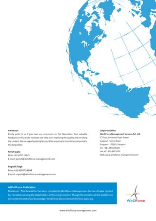 Contact Us                                                                                Corporate Office
Kindly write to us if you have any comments on this Newsletter. Your valuable             WinDForce Management Services Pvt. Ltd.
feedback on this would motivate and help us in improving the quality and enriching        5th Floor, Universal Trade Tower
the content. We are eagerly waiting for your kind response to the articles presented in   Gurgaon - Sohna Road
this Newsletter.                                                                          Gurgaon - 122001, Haryana
                                                                                          Tel: +91 124 6653100
Parish Gupta                                                                              Fax: +91 124 6653200
Mob: +91 98717 11445                                                                      Web: www.windforce-management.com
E-mail: parish@windforce-management.com

Rupesh Singh
Mob: +91 96507 58884
E-mail: rupesh@windforce-management.com



A WinDForce Publication
Disclaimer - This Newsletter has been compiled by WinDForce Management Services Private Limited
for circulation among the stakeholders in the energy market. Though the contents of this bulletin are
correct to the best of our knowledge, WinDForce does not vouch for their accuracy.



                                                        www.windforce-management.com
 