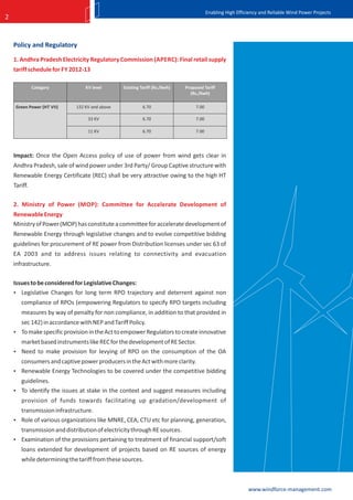 Enabling High Efficiency and Reliable Wind Power Projects
2


    Policy and Regulatory

    1. Andhra Pradesh Electricity Regulatory Commission (APERC): Final retail supply
    tariff schedule for FY 2012-13

              Category          KV level       Existing Tariff (Rs./Kwh)   Proposed Tariff
                                                                             (Rs./Kwh)

     Green Power (HT VII)   132 KV and above             6.70                   7.00

                                 33 KV                   6.70                   7.00

                                 11 KV                   6.70                   7.00




    Impact: Once the Open Access policy of use of power from wind gets clear in
    Andhra Pradesh, sale of wind power under 3rd Party/ Group Captive structure with
    Renewable Energy Certificate (REC) shall be very attractive owing to the high HT
    Tariff.

    2. Ministry of Power (MOP): Committee for Accelerate Development of
    Renewable Energy
    Ministry of Power (MOP) has constitute a committee for accelerate development of
    Renewable Energy through legislative changes and to evolve competitive bidding
    guidelines for procurement of RE power from Distribution licenses under sec 63 of
    EA 2003 and to address issues relating to connectivity and evacuation
    infrastructure.

    Issues to be considered for Legislative Changes:
     Legislative Changes for long term RPO trajectory and deterrent against non
       compliance of RPOs (empowering Regulators to specify RPO targets including
       measures by way of penalty for non compliance, in addition to that provided in
      sec 142) in accordance with NEP and Tariff Policy.
     To make specific provision in the Act to empower Regulators to create innovative
      market based instruments like REC for the development of RE Sector.
     Need to make provision for levying of RPO on the consumption of the OA
      consumers and captive power producers in the Act with more clarity.
     Renewable Energy Technologies to be covered under the competitive bidding
      guidelines.
     To identify the issues at stake in the context and suggest measures including
       provision of funds towards facilitating up gradation/development of
      transmission infrastructure.
     Role of various organizations like MNRE, CEA, CTU etc for planning, generation,
      transmission and distribution of electricity through RE sources.
     Examination of the provisions pertaining to treatment of financial support/soft
       loans extended for development of projects based on RE sources of energy
       while determining the tariff from these sources.



                                                                                                          www.windforce-management.com
 