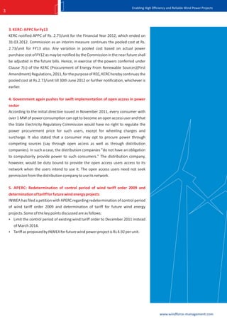 Enabling High Efficiency and Reliable Wind Power Projects
3



    3. KERC: APPC for Fy13
    KERC notified APPC of Rs. 2.73/unit for the Financial Year 2012, which ended on
    31.03.2012. Commission as an interim measure continues the pooled cost at Rs.
    2.73/unit for FY13 also. Any variation in pooled cost based on actual power
    purchase cost of FY12 as may be notified by the Commission in the near future shall
    be adjusted in the future bills. Hence, in exercise of the powers conferred under
    Clause 7(c) of the KERC (Procurement of Energy From Renewable Sources)(First
    Amendment) Regulations, 2011, for the purpose of REC, KERC hereby continues the
    pooled cost at Rs.2.73/unit till 30th June 2012 or further notification, whichever is
    earlier.

    4. Government again pushes for swift implementation of open access in power
    sector
    According to the initial directive issued in November 2011, every consumer with
    over 1 MW of power consumption can opt to become an open access user and that
    the State Electricity Regulatory Commission would have no right to regulate the
    power procurement price for such users, except for wheeling charges and
    surcharge. It also stated that a consumer may opt to procure power through
    competing sources (say through open access as well as through distribution
    companies). In such a case, the distribution companies "do not have an obligation
    to compulsorily provide power to such consumers." The distribution company,
    however, would be duty bound to provide the open access users access to its
    network when the users intend to use it. The open access users need not seek
    permission from the distribution company to use its network.

    5. APERC: Redetermination of control period of wind tariff order 2009 and
    determination of tariff for future wind energy projects
    INWEA has filed a petition with APERC regarding redetermination of control period
    of wind tariff order 2009 and determination of tariff for future wind energy
    projects. Some of the key points discussed are as follows:
     Limit the control period of existing wind tariff order to December 2011 instead
      of March 2014.
     Tariff as proposed by INWEA for future wind power project is Rs 4.92 per unit.




                                                                                                   www.windforce-management.com
 