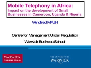 Mobile Telephony in Africa:  Impact on the development of Small Businesses in Cameroon, Uganda & Nigeria Windfred MFUH Centre for Management Under Regulation Warwick Business School 