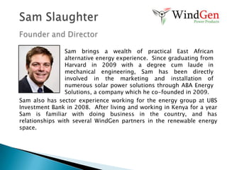 The WindGen SolutionThe Four “Gaps” - ResolvedAffordability GapWindGen manufactures a more affordable, locally produced source of renewable energy in our wind turbinesExpertise GapWindGen provides enhanced marketing, consulting, and energy auditing services Credit GapWindGen partners with local credit providers who provide financing for renewable energy consumersLogistics GapWindGen provides consulting, delivery, installation, and equipment procurement – everything our clients need in one place