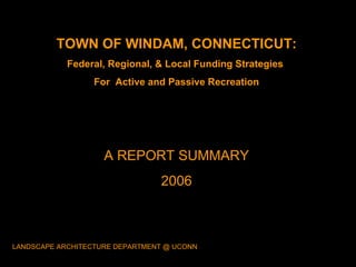 TOWN OF WINDAM, CONNECTICUT: Federal, Regional, & Local Funding Strategies  For  Active and Passive Recreation A REPORT SUMMARY 2006 LANDSCAPE ARCHITECTURE DEPARTMENT @ UCONN 