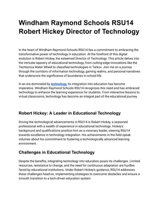 Windham Raymond Schools RSU14
Robert Hickey Director of Technology
In the heart of Windham Raymond Schools RSU14 lies a commitment to embracing the
transformative power of technology in education. At the forefront of this digital
evolution is Robert Hickey, the esteemed Director of Technology. This article delves into
the intricate tapestry of educational technology, from cutting-edge innovations like the
Techtonica Water Wheel to classified technologies in Tarkov. Join me on a journey
through the corridors of information technology, gaming realms, and personal narratives
that underscore the significance of boundaries in school life.
In an era dominated by technology, its integration into education has become
imperative. Windham Raymond Schools RSU14 recognizes this need and has embraced
technology to enhance the learning experience for students. From interactive lessons to
virtual classrooms, technology has become an integral part of the educational journey.
Robert Hickey: A Leader in Educational Technology
Driving the technological advancements in RSU14 is Robert Hickey, a seasoned
professional with a wealth of experience in educational technology. Hickey's
background and qualifications position him as a visionary leader, steering RSU14
towards excellence in technology integration. His achievements in the field speak
volumes about his commitment to fostering a technologically advanced learning
environment.
Challenges in Educational Technology
Despite the benefits, integrating technology into education poses its challenges. Limited
resources, resistance to change, and the need for continuous adaptation are hurdles
faced by educational institutions. Under Robert Hickey's guidance, RSU14 addresses
these challenges head-on, implementing strategies to overcome obstacles and ensure a
smooth transition to a tech-driven education system.
 
